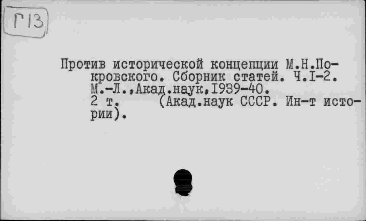 ﻿Против исторической концепции М.Н.Покровского. Сборник статей. Ч.І-2. М.-Л.,Акад.наук,1939-40.
2 т. (Акад.наук СССР. Ин-т истории).